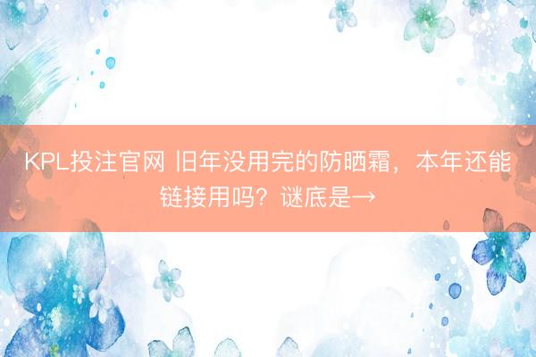KPL投注官网 旧年没用完的防晒霜,本年还能链接用吗?谜底是→